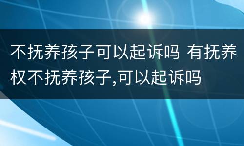 不抚养孩子可以起诉吗 有抚养权不抚养孩子,可以起诉吗