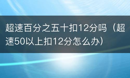 超速百分之五十扣12分吗（超速50以上扣12分怎么办）