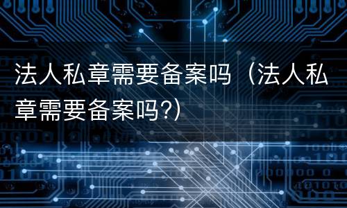 法人私章需要备案吗（法人私章需要备案吗?）