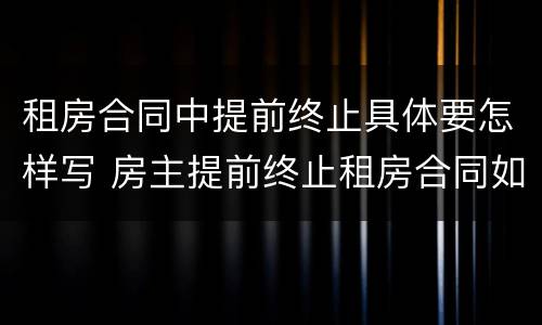 租房合同中提前终止具体要怎样写 房主提前终止租房合同如何写