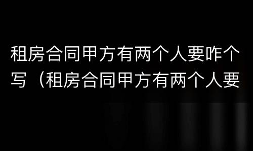 租房合同甲方有两个人要咋个写（租房合同甲方有两个人要咋个写才有效）