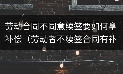 劳动合同不同意续签要如何拿补偿（劳动者不续签合同有补偿吗）