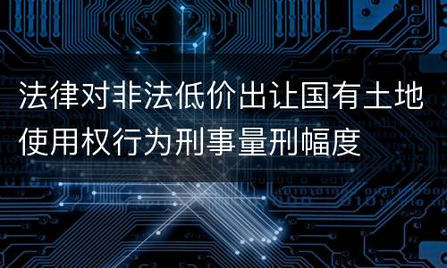 法律对非法低价出让国有土地使用权行为刑事量刑幅度