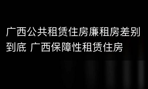 广西公共租赁住房廉租房差别到底 广西保障性租赁住房