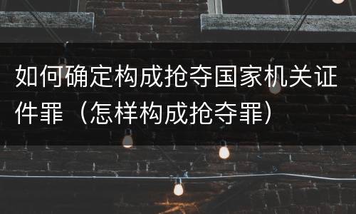 如何确定构成抢夺国家机关证件罪（怎样构成抢夺罪）