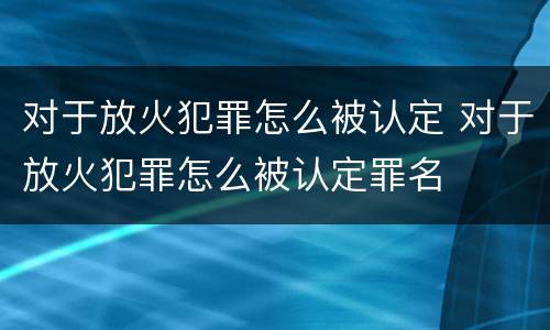 对于放火犯罪怎么被认定 对于放火犯罪怎么被认定罪名