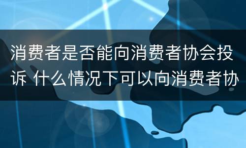 消费者是否能向消费者协会投诉 什么情况下可以向消费者协会投诉