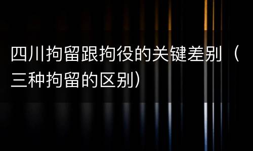 四川拘留跟拘役的关键差别（三种拘留的区别）