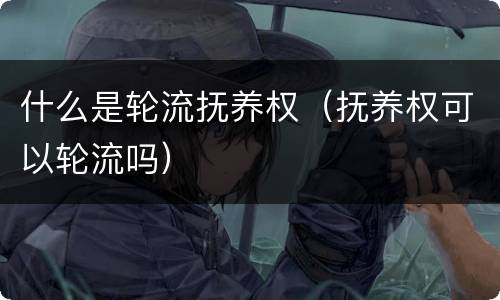 什么是轮流抚养权（抚养权可以轮流吗）