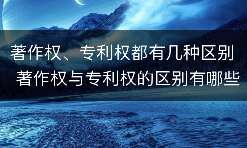 著作权、专利权都有几种区别 著作权与专利权的区别有哪些