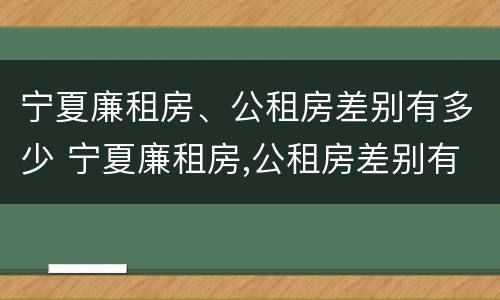 宁夏廉租房、公租房差别有多少 宁夏廉租房,公租房差别有多少年