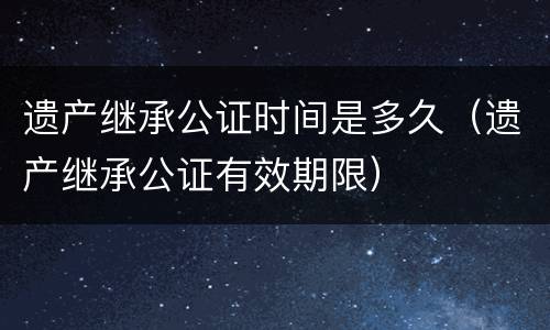遗产继承公证时间是多久（遗产继承公证有效期限）