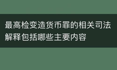 最高检变造货币罪的相关司法解释包括哪些主要内容