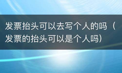 发票抬头可以去写个人的吗（发票的抬头可以是个人吗）