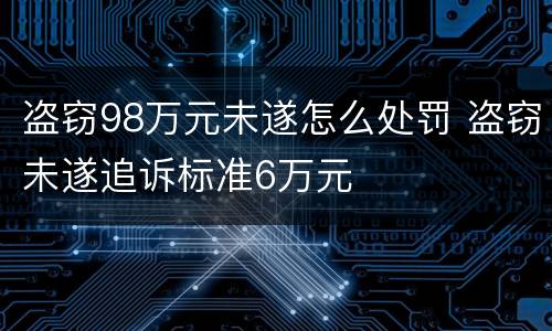 盗窃98万元未遂怎么处罚 盗窃未遂追诉标准6万元