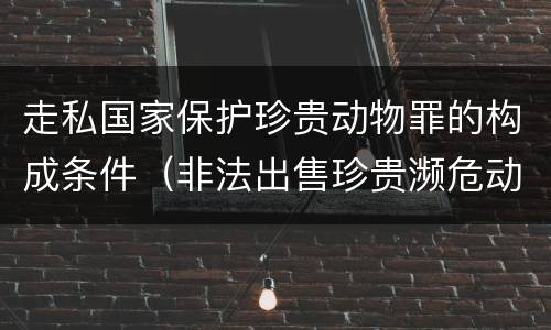 走私国家保护珍贵动物罪的构成条件（非法出售珍贵濒危动物罪法条）