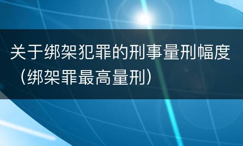关于绑架犯罪的刑事量刑幅度（绑架罪最高量刑）