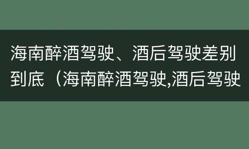 海南醉酒驾驶、酒后驾驶差别到底（海南醉酒驾驶,酒后驾驶差别到底大吗）