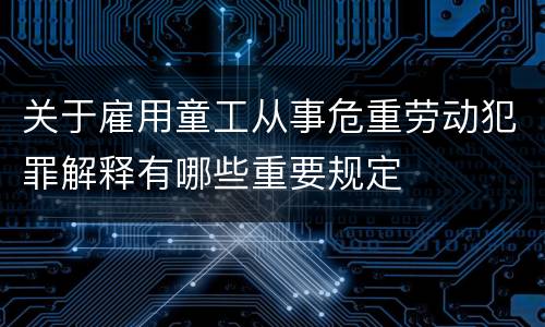 关于雇用童工从事危重劳动犯罪解释有哪些重要规定