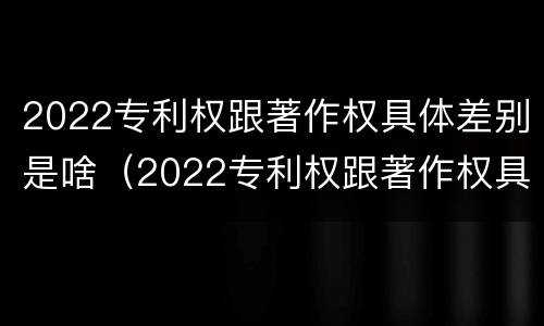2022专利权跟著作权具体差别是啥（2022专利权跟著作权具体差别是啥呀）