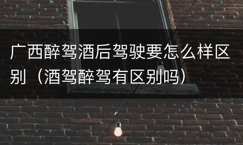 广西醉驾酒后驾驶要怎么样区别（酒驾醉驾有区别吗）