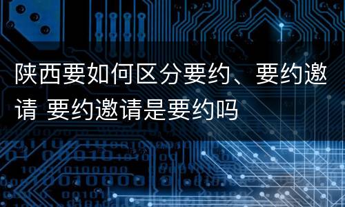 陕西要如何区分要约、要约邀请 要约邀请是要约吗