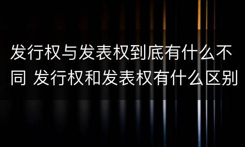 发行权与发表权到底有什么不同 发行权和发表权有什么区别