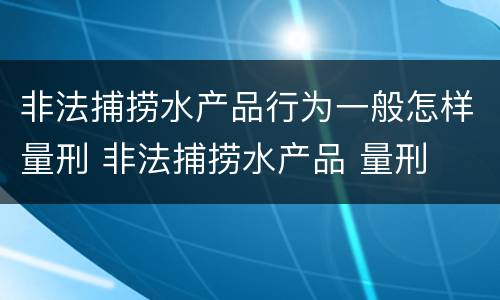 非法捕捞水产品行为一般怎样量刑 非法捕捞水产品 量刑
