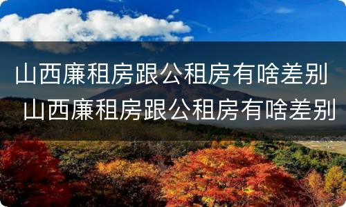 山西廉租房跟公租房有啥差别 山西廉租房跟公租房有啥差别吗