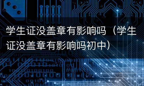 学生证没盖章有影响吗（学生证没盖章有影响吗初中）