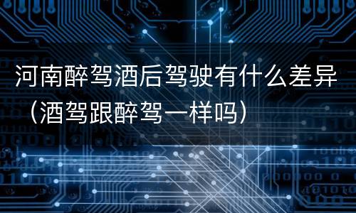 河南醉驾酒后驾驶有什么差异（酒驾跟醉驾一样吗）
