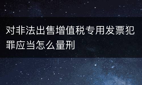 对非法出售增值税专用发票犯罪应当怎么量刑