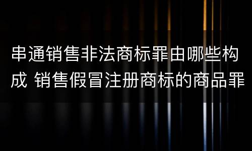 串通销售非法商标罪由哪些构成 销售假冒注册商标的商品罪属于什么犯罪类型