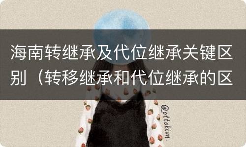 海南转继承及代位继承关键区别（转移继承和代位继承的区别）