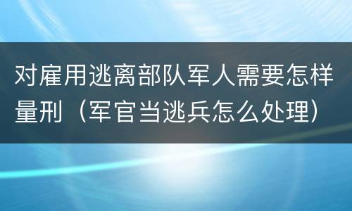 对雇用逃离部队军人需要怎样量刑（军官当逃兵怎么处理）