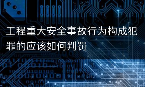 工程重大安全事故行为构成犯罪的应该如何判罚