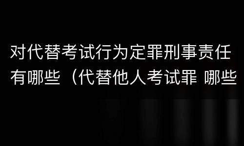 对代替考试行为定罪刑事责任有哪些（代替他人考试罪 哪些考试）