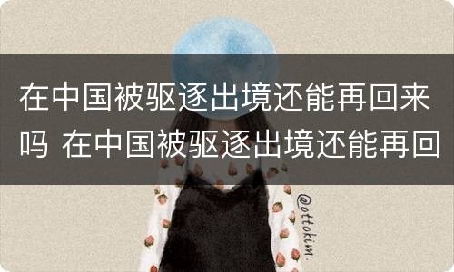 在中国被驱逐出境还能再回来吗 在中国被驱逐出境还能再回来吗