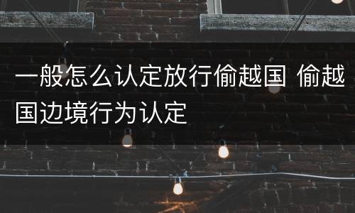 一般怎么认定放行偷越国 偷越国边境行为认定