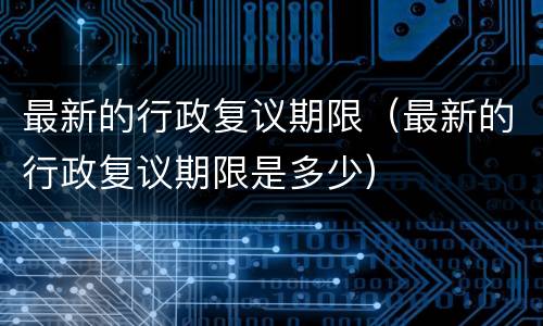 最新的行政复议期限（最新的行政复议期限是多少）