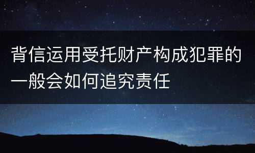 背信运用受托财产构成犯罪的一般会如何追究责任