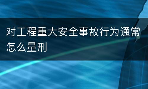对工程重大安全事故行为通常怎么量刑