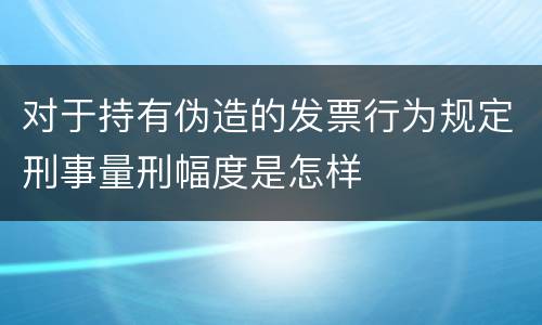 对于持有伪造的发票行为规定刑事量刑幅度是怎样