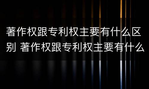 著作权跟专利权主要有什么区别 著作权跟专利权主要有什么区别和联系
