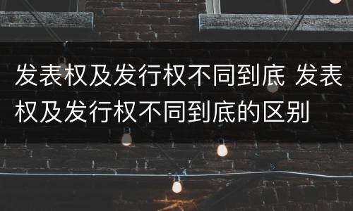 发表权及发行权不同到底 发表权及发行权不同到底的区别