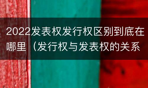 2022发表权发行权区别到底在哪里（发行权与发表权的关系）