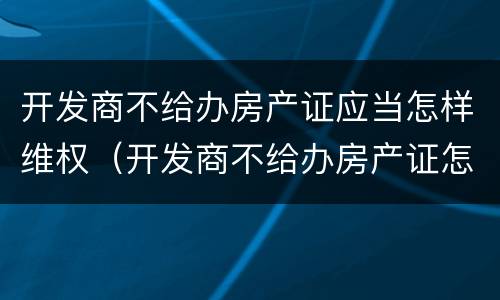 开发商不给办房产证应当怎样维权（开发商不给办房产证怎么办,起诉有用吗?）