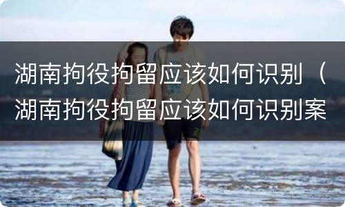 湖南拘役拘留应该如何识别（湖南拘役拘留应该如何识别案件）