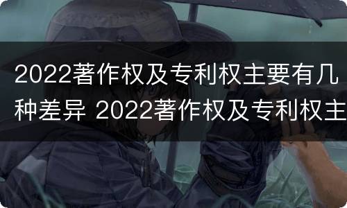 2022著作权及专利权主要有几种差异 2022著作权及专利权主要有几种差异形式