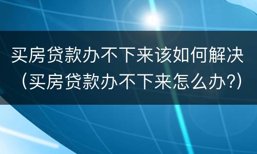 买房贷款办不下来该如何解决（买房贷款办不下来怎么办?）